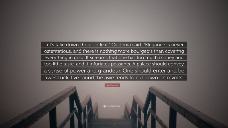 Ilona Andrews Quote: “Let’s take down the gold leaf,” Caldenia said. “Elegance is never ostentatious, and there is nothing more bourgeois than covering everything in gold. It screams that one has too much money and too little taste, and it infuriates peasants. A palace should convey a sense of power and grandeur. One should enter and be awestruck. I’ve found the awe tends to cut down on revolts.”