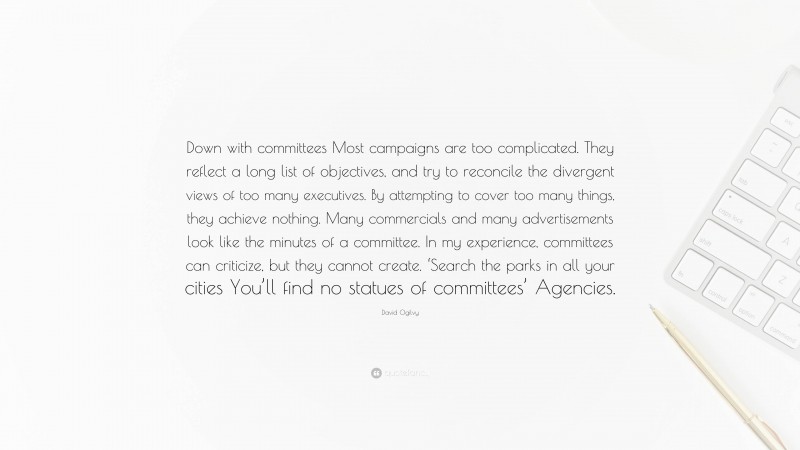 David Ogilvy Quote: “Down with committees Most campaigns are too complicated. They reflect a long list of objectives, and try to reconcile the divergent views of too many executives. By attempting to cover too many things, they achieve nothing. Many commercials and many advertisements look like the minutes of a committee. In my experience, committees can criticize, but they cannot create. ‘Search the parks in all your cities You’ll find no statues of committees’ Agencies.”