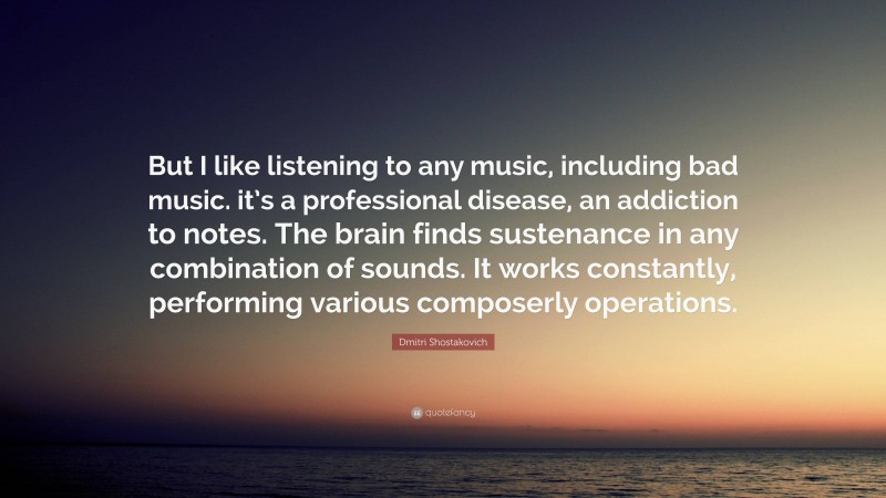 Dmitri Shostakovich Quote: “But I like listening to any music, including bad music. it’s a professional disease, an addiction to notes. The brain finds sustenance in any combination of sounds. It works constantly, performing various composerly operations.”