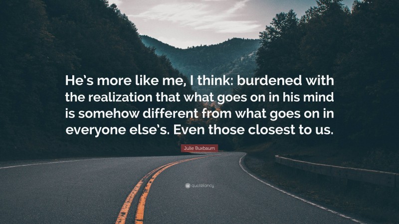 Julie Buxbaum Quote: “He’s more like me, I think: burdened with the realization that what goes on in his mind is somehow different from what goes on in everyone else’s. Even those closest to us.”