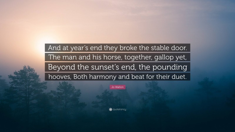 Jo Walton Quote: “And at year’s end they broke the stable door. The man and his horse, together, gallop yet, Beyond the sunset’s end, the pounding hooves, Both harmony and beat for their duet.”