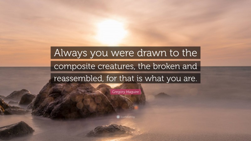 Gregory Maguire Quote: “Always you were drawn to the composite creatures, the broken and reassembled, for that is what you are.”