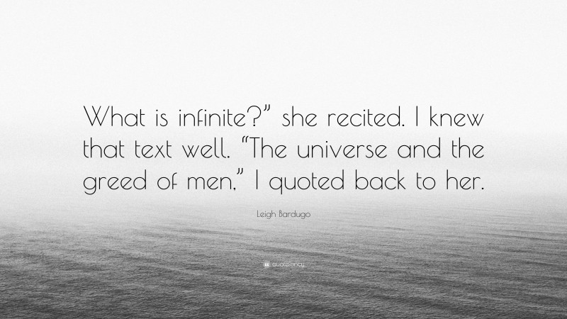 Leigh Bardugo Quote: “What is infinite?” she recited. I knew that text well. “The universe and the greed of men,” I quoted back to her.”