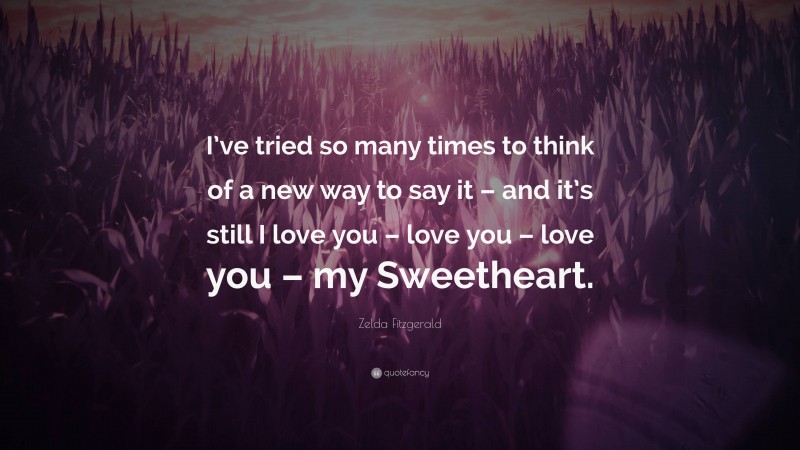 Zelda Fitzgerald Quote: “I’ve tried so many times to think of a new way to say it – and it’s still I love you – love you – love you – my Sweetheart.”