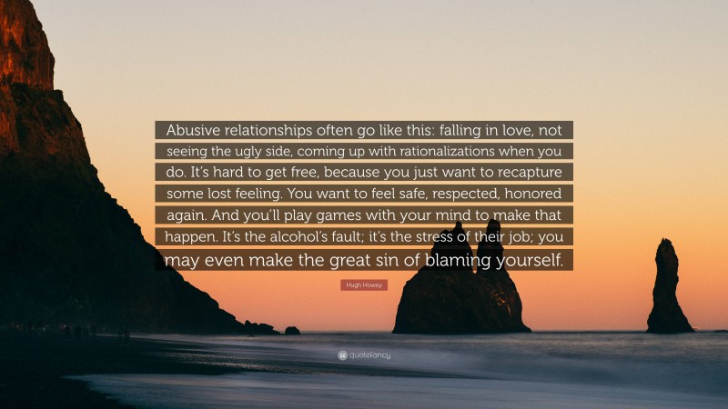 Hugh Howey Quote: “Abusive relationships often go like this: falling in love, not seeing the ugly side, coming up with rationalizations when you do. It’s hard to get free, because you just want to recapture some lost feeling. You want to feel safe, respected, honored again. And you’ll play games with your mind to make that happen. It’s the alcohol’s fault; it’s the stress of their job; you may even make the great sin of blaming yourself.”