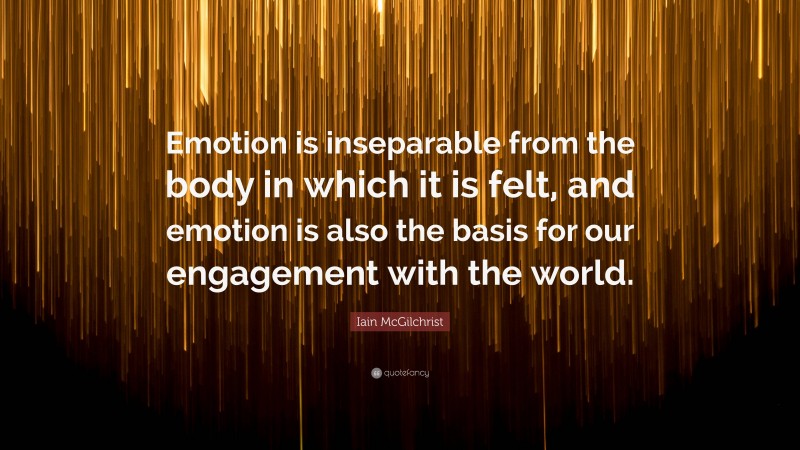 Iain McGilchrist Quote: “Emotion is inseparable from the body in which it is felt, and emotion is also the basis for our engagement with the world.”