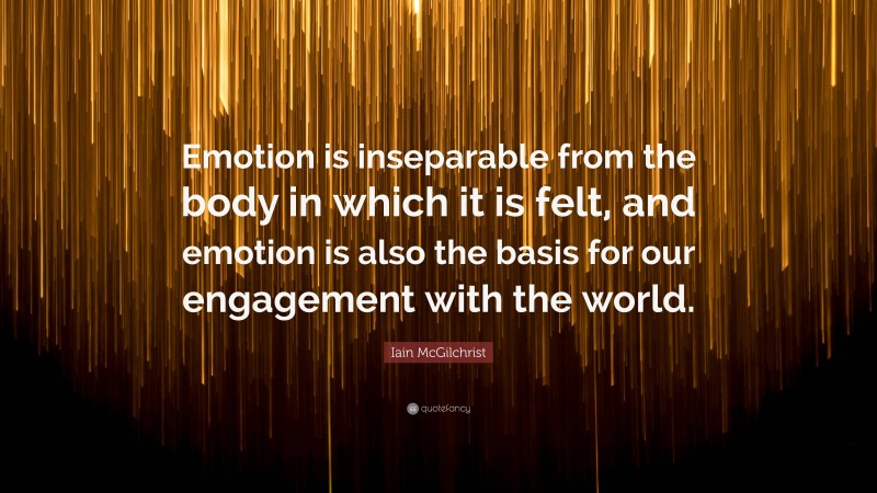 Iain McGilchrist Quote: “Emotion is inseparable from the body in which it is felt, and emotion is also the basis for our engagement with the world.”