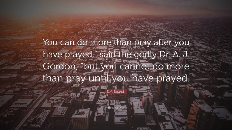 E.M. Bounds Quote: “You can do more than pray after you have prayed,” said the godly Dr. A. J. Gordon, “but you cannot do more than pray until you have prayed.”