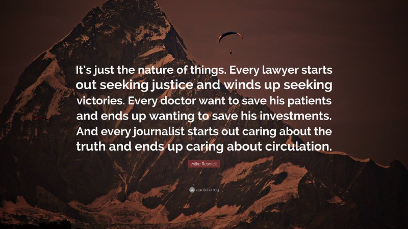 Mike Resnick Quote: “It’s just the nature of things. Every lawyer starts out seeking justice and winds up seeking victories. Every doctor want to save his patients and ends up wanting to save his investments. And every journalist starts out caring about the truth and ends up caring about circulation.”