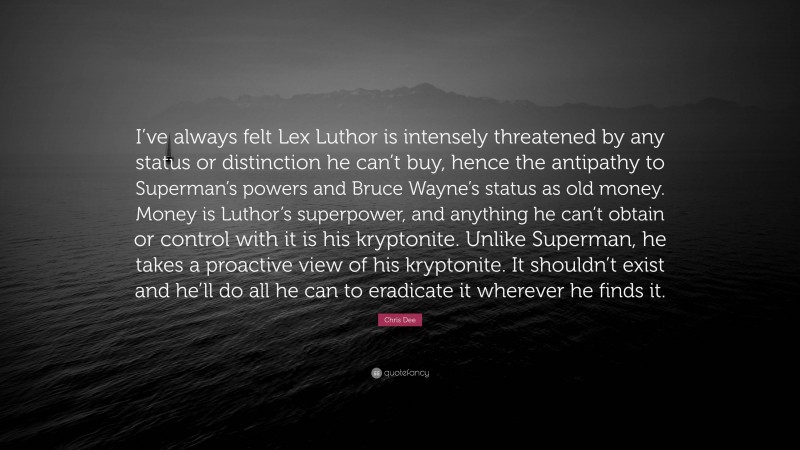 Chris Dee Quote: “I’ve always felt Lex Luthor is intensely threatened by any status or distinction he can’t buy, hence the antipathy to Superman’s powers and Bruce Wayne’s status as old money. Money is Luthor’s superpower, and anything he can’t obtain or control with it is his kryptonite. Unlike Superman, he takes a proactive view of his kryptonite. It shouldn’t exist and he’ll do all he can to eradicate it wherever he finds it.”