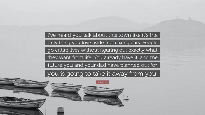 Adi Alsaid Quote: “I’ve heard you talk about this town like it’s the only thing you love aside from fixing cars. People go entire lives without figuring out exactly what they want from life. You already have it, and the future you and your dad have planned out for you is going to take it away from you.”