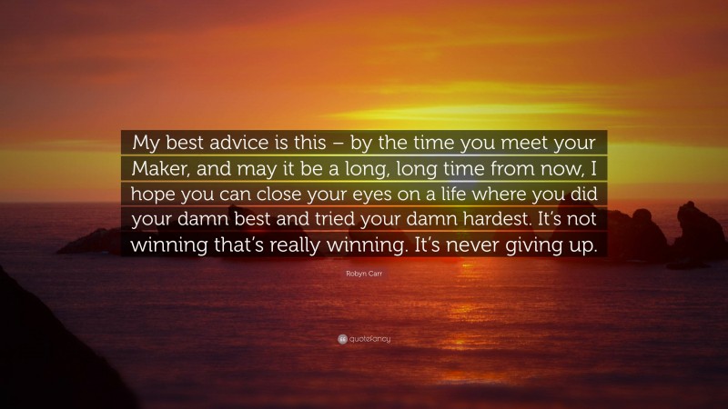 Robyn Carr Quote: “My best advice is this – by the time you meet your Maker, and may it be a long, long time from now, I hope you can close your eyes on a life where you did your damn best and tried your damn hardest. It’s not winning that’s really winning. It’s never giving up.”