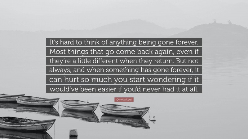 Cynthia Lord Quote: “It’s hard to think of anything being gone forever. Most things that go come back again, even if they’re a little different when they return. But not always, and when something has gone forever, it can hurt so much you start wondering if it would’ve been easier if you’d never had it at all.”