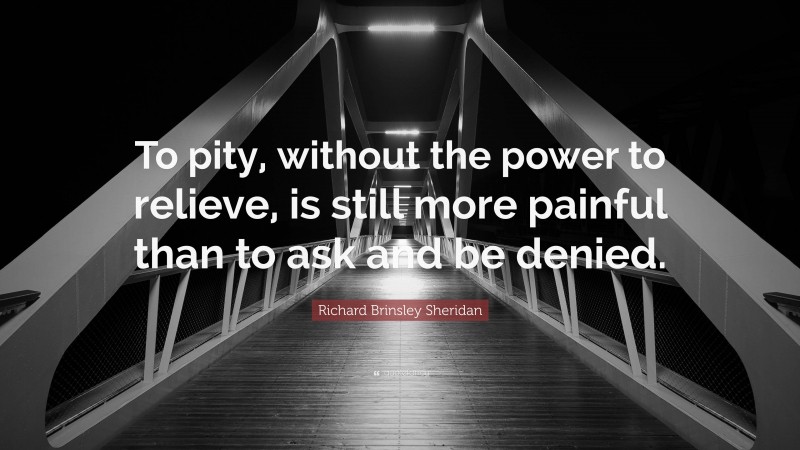 Richard Brinsley Sheridan Quote: “To pity, without the power to relieve, is still more painful than to ask and be denied.”