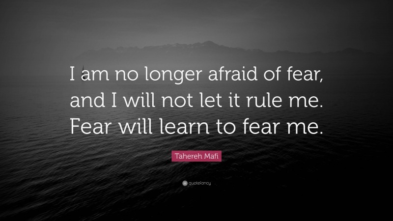 Tahereh Mafi Quote: “I am no longer afraid of fear, and I will not let it rule me. Fear will learn to fear me.”