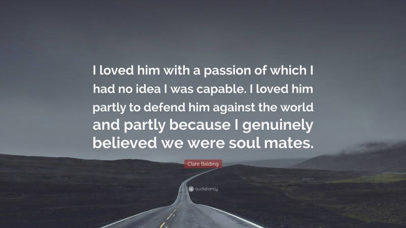 Clare Balding Quote: “I loved him with a passion of which I had no idea I was capable. I loved him partly to defend him against the world and partly because I genuinely believed we were soul mates.”