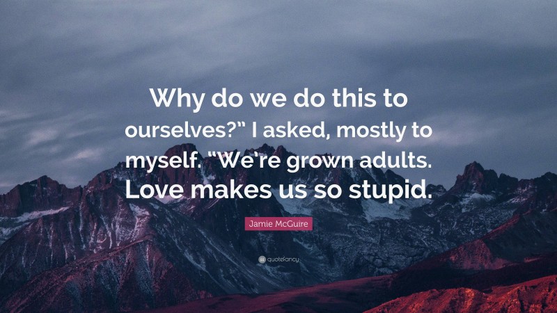 Jamie McGuire Quote: “Why do we do this to ourselves?” I asked, mostly to myself. “We’re grown adults. Love makes us so stupid.”