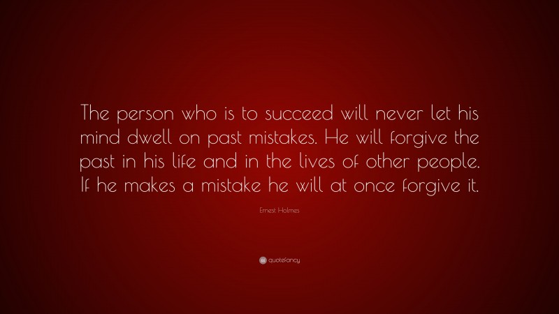 Ernest Holmes Quote: “The person who is to succeed will never let his mind dwell on past mistakes. He will forgive the past in his life and in the lives of other people. If he makes a mistake he will at once forgive it.”