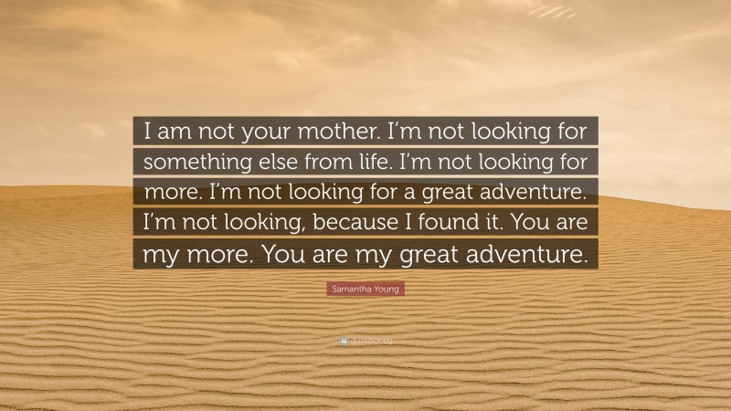 Samantha Young Quote: “I am not your mother. I’m not looking for something else from life. I’m not looking for more. I’m not looking for a great adventure. I’m not looking, because I found it. You are my more. You are my great adventure.”