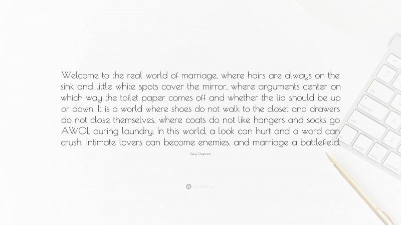 Gary Chapman Quote: “Welcome to the real world of marriage, where hairs are always on the sink and little white spots cover the mirror, where arguments center on which way the toilet paper comes off and whether the lid should be up or down. It is a world where shoes do not walk to the closet and drawers do not close themselves, where coats do not like hangers and socks go AWOL during laundry. In this world, a look can hurt and a word can crush. Intimate lovers can become enemies, and marriage a battlefield.”