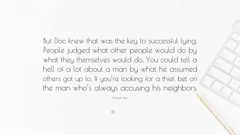 Elizabeth Bear Quote: “But Doc knew that was the key to successful lying. People judged what other people would do by what they themselves would do. You could tell a hell of a lot about a man by what he assumed others got up to. If you’re looking for a thief, bet on the man who’s always accusing his neighbors.”