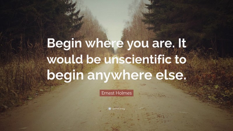 Ernest Holmes Quote: “Begin where you are. It would be unscientific to begin anywhere else.”