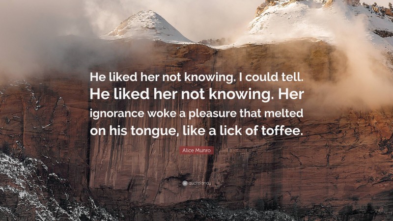 Alice Munro Quote: “He liked her not knowing. I could tell. He liked her not knowing. Her ignorance woke a pleasure that melted on his tongue, like a lick of toffee.”