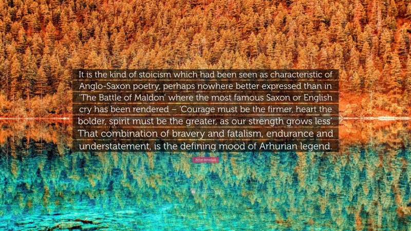 Peter Ackroyd Quote: “It is the kind of stoicism which had been seen as characteristic of Anglo-Saxon poetry, perhaps nowhere better expressed than in ‘The Battle of Maldon’ where the most famous Saxon or English cry has been rendered – ‘Courage must be the firmer, heart the bolder, spirit must be the greater, as our strength grows less’. That combination of bravery and fatalism, endurance and understatement, is the defining mood of Arhurian legend.”