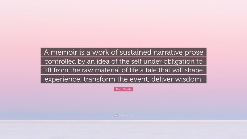 David Shields Quote: “A memoir is a work of sustained narrative prose controlled by an idea of the self under obligation to lift from the raw material of life a tale that will shape experience, transform the event, deliver wisdom.”