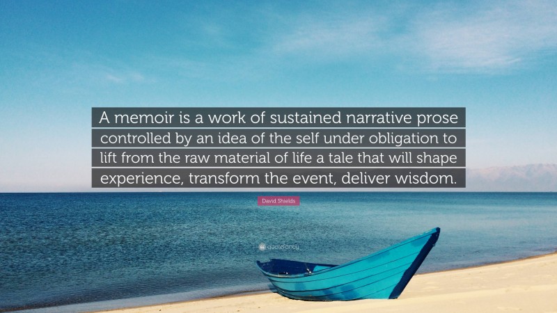 David Shields Quote: “A memoir is a work of sustained narrative prose controlled by an idea of the self under obligation to lift from the raw material of life a tale that will shape experience, transform the event, deliver wisdom.”