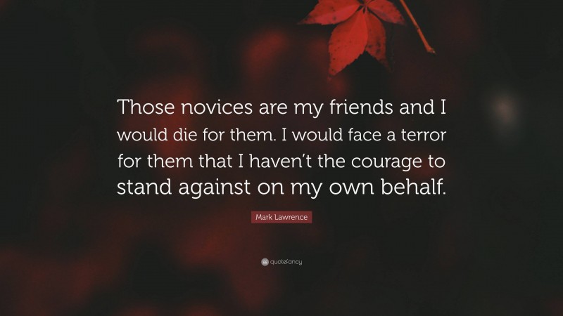 Mark Lawrence Quote: “Those novices are my friends and I would die for them. I would face a terror for them that I haven’t the courage to stand against on my own behalf.”