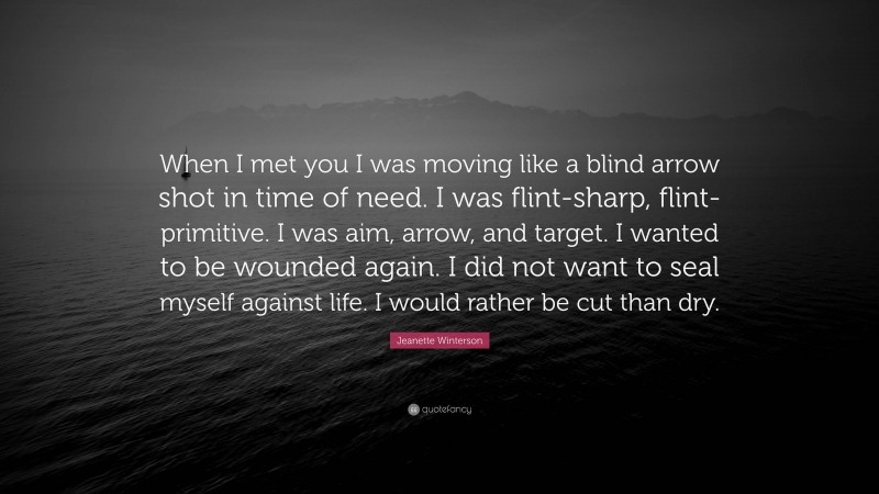 Jeanette Winterson Quote: “When I met you I was moving like a blind arrow shot in time of need. I was flint-sharp, flint-primitive. I was aim, arrow, and target. I wanted to be wounded again. I did not want to seal myself against life. I would rather be cut than dry.”