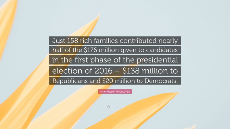 Arlie Russell Hochschild Quote: “Just 158 rich families contributed nearly half of the $176 million given to candidates in the first phase of the presidential election of 2016 – $138 million to Republicans and $20 million to Democrats.”