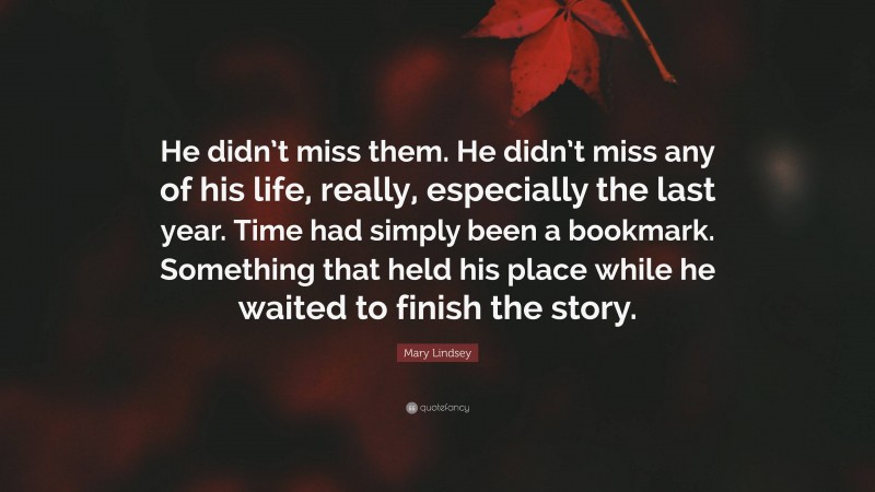 Mary Lindsey Quote: “He didn’t miss them. He didn’t miss any of his life, really, especially the last year. Time had simply been a bookmark. Something that held his place while he waited to finish the story.”