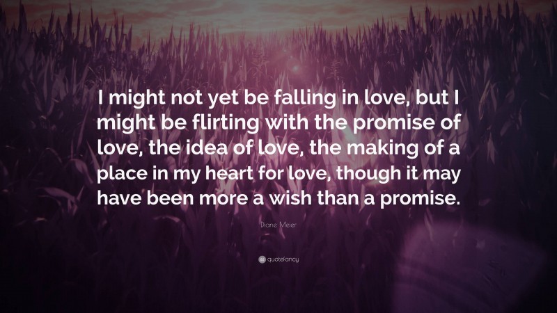 Diane Meier Quote: “I might not yet be falling in love, but I might be flirting with the promise of love, the idea of love, the making of a place in my heart for love, though it may have been more a wish than a promise.”