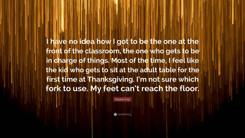 Roxane Gay Quote: “I have no idea how I got to be the one at the front of the classroom, the one who gets to be in charge of things. Most of the time, I feel like the kid who gets to sit at the adult table for the first time at Thanksgiving. I’m not sure which fork to use. My feet can’t reach the floor.”