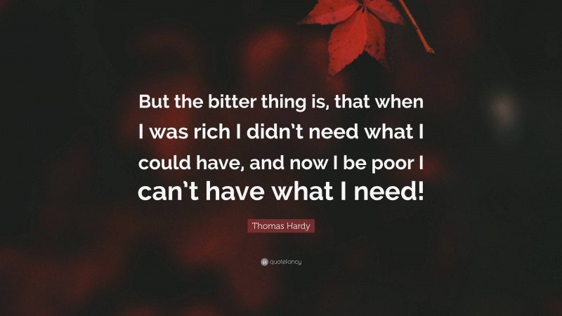 Thomas Hardy Quote: “But the bitter thing is, that when I was rich I didn’t need what I could have, and now I be poor I can’t have what I need!”