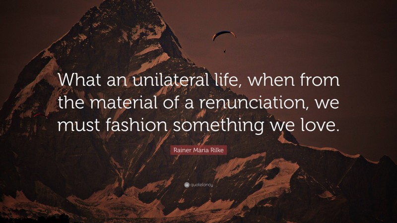 Rainer Maria Rilke Quote: “What an unilateral life, when from the material of a renunciation, we must fashion something we love.”