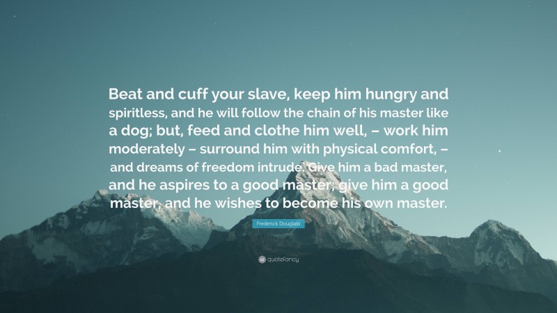 Frederick Douglass Quote: “Beat and cuff your slave, keep him hungry and spiritless, and he will follow the chain of his master like a dog; but, feed and clothe him well, – work him moderately – surround him with physical comfort, – and dreams of freedom intrude. Give him a bad master, and he aspires to a good master; give him a good master, and he wishes to become his own master.”