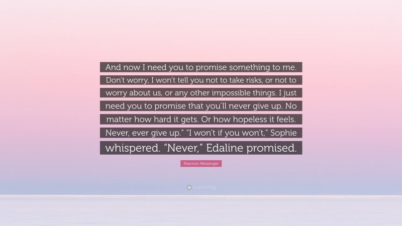 Shannon Messenger Quote: “And now I need you to promise something to me. Don’t worry, I won’t tell you not to take risks, or not to worry about us, or any other impossible things. I just need you to promise that you’ll never give up. No matter how hard it gets. Or how hopeless it feels. Never, ever give up.” “I won’t if you won’t,” Sophie whispered. “Never,” Edaline promised.”