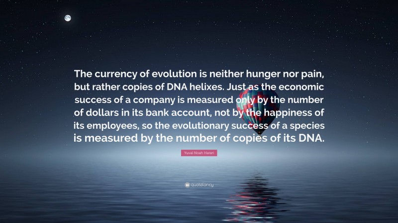 Yuval Noah Harari Quote: “The currency of evolution is neither hunger nor pain, but rather copies of DNA helixes. Just as the economic success of a company is measured only by the number of dollars in its bank account, not by the happiness of its employees, so the evolutionary success of a species is measured by the number of copies of its DNA.”