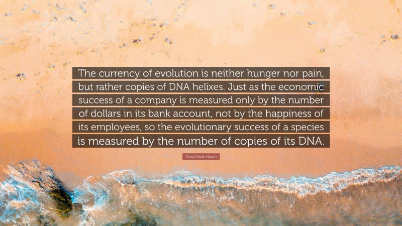 Yuval Noah Harari Quote: “The currency of evolution is neither hunger nor pain, but rather copies of DNA helixes. Just as the economic success of a company is measured only by the number of dollars in its bank account, not by the happiness of its employees, so the evolutionary success of a species is measured by the number of copies of its DNA.”