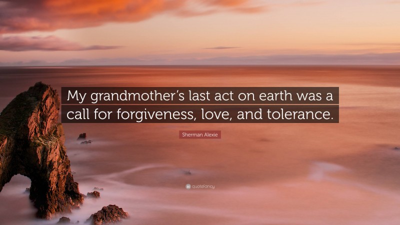 Sherman Alexie Quote: “My grandmother’s last act on earth was a call for forgiveness, love, and tolerance.”