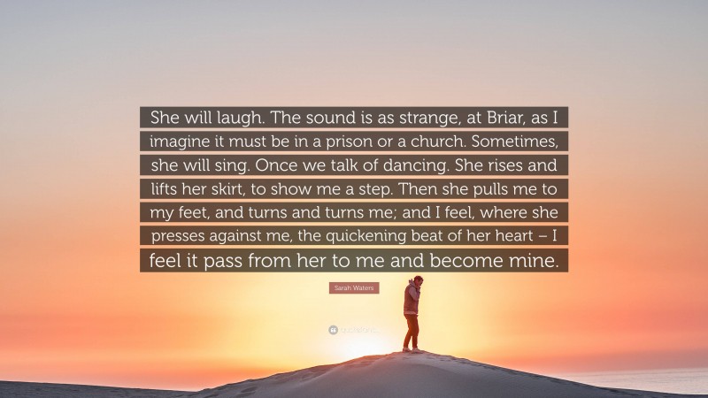 Sarah Waters Quote: “She will laugh. The sound is as strange, at Briar, as I imagine it must be in a prison or a church. Sometimes, she will sing. Once we talk of dancing. She rises and lifts her skirt, to show me a step. Then she pulls me to my feet, and turns and turns me; and I feel, where she presses against me, the quickening beat of her heart – I feel it pass from her to me and become mine.”