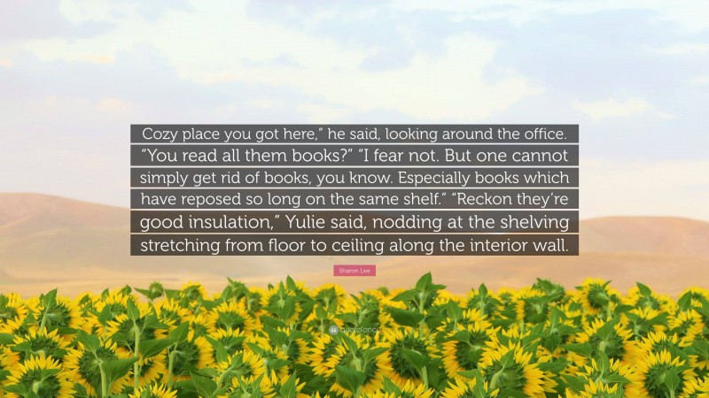 Sharon Lee Quote: “Cozy place you got here,” he said, looking around the office. “You read all them books?” “I fear not. But one cannot simply get rid of books, you know. Especially books which have reposed so long on the same shelf.” “Reckon they’re good insulation,” Yulie said, nodding at the shelving stretching from floor to ceiling along the interior wall.”