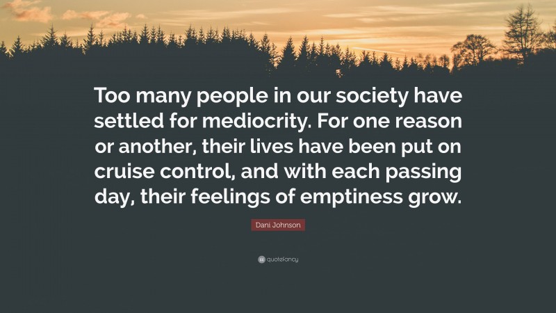 Dani Johnson Quote: “Too many people in our society have settled for mediocrity. For one reason or another, their lives have been put on cruise control, and with each passing day, their feelings of emptiness grow.”