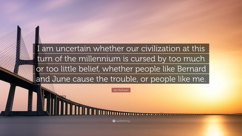 Ian McEwan Quote: “I am uncertain whether our civilization at this turn of the millennium is cursed by too much or too little belief, whether people like Bernard and June cause the trouble, or people like me.”