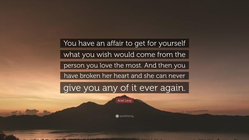 Ariel Levy Quote: “You have an affair to get for yourself what you wish would come from the person you love the most. And then you have broken her heart and she can never give you any of it ever again.”