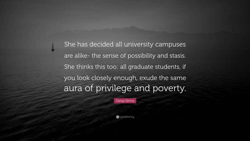 Danzy Senna Quote: “She has decided all university campuses are alike- the sense of possibility and stasis. She thinks this too: all graduate students, if you look closely enough, exude the same aura of privilege and poverty.”