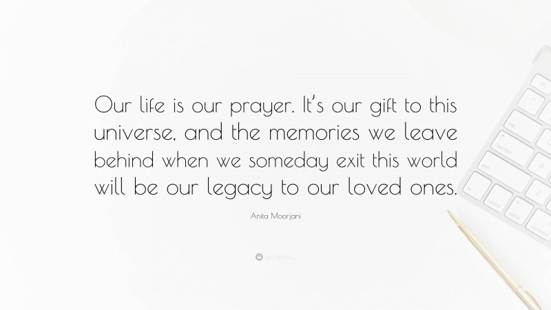 Anita Moorjani Quote: “Our life is our prayer. It’s our gift to this universe, and the memories we leave behind when we someday exit this world will be our legacy to our loved ones.”